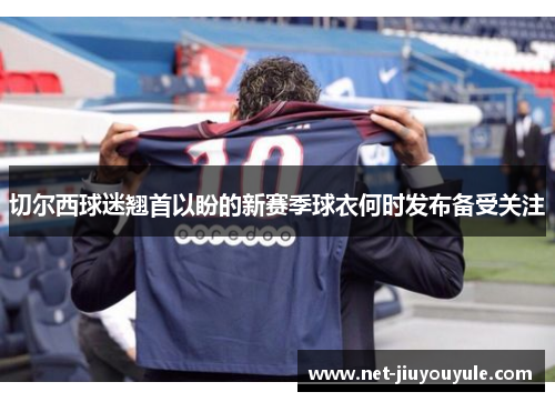切尔西球迷翘首以盼的新赛季球衣何时发布备受关注 切尔西球迷翘首以盼的新赛季球衣何时发布备受关注