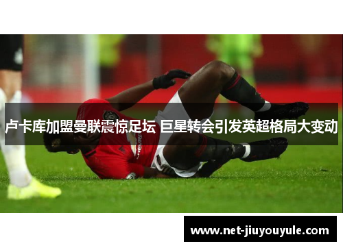 卢卡库加盟曼联震惊足坛 巨星转会引发英超格局大变动 卢卡库加盟曼联震惊足坛 巨星转会引发英超格局大变动