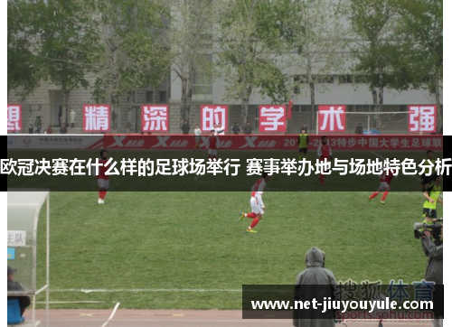 欧冠决赛在什么样的足球场举行 赛事举办地与场地特色分析 欧冠决赛在什么样的足球场举行 赛事举办地与场地特色分析